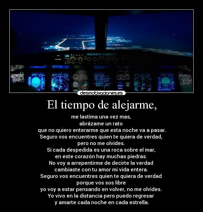 El tiempo de alejarme, - me lastima una vez mas,
abrázame un rato
que no quiero enterarme que esta noche va a pasar.
Seguro vos encuentres quien te quiera de verdad,
pero no me olvides.
Si cada despedida es una roca sobre el mar,
en este corazón hay muchas piedras.
No voy a arrepentirme de decirte la verdad
cambiaste con tu amor mi vida entera.
Seguro vos encuentres quien te quiera de verdad
porque vos sos libre
yo voy a estar pensando en volver, no me olvides.
Yo vivo en la distancia pero puedo regresar
y amarte cada noche en cada estrella.