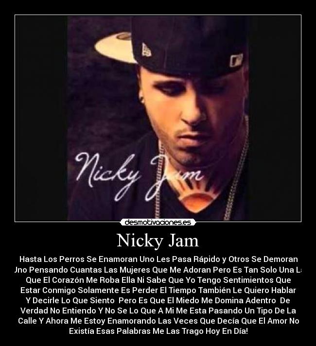 Nicky Jam - Hasta Los Perros Se Enamoran Uno Les Pasa Rápido y Otros Se Demoran
Uno Pensando Cuantas Las Mujeres Que Me Adoran Pero Es Tan Solo Una La
Que El Corazón Me Roba Ella Ni Sabe Que Yo Tengo Sentimientos Que
Estar Conmigo Solamente Es Perder El Tiempo También Le Quiero Hablar
Y Decirle Lo Que Siento  Pero Es Que El Miedo Me Domina Adentro  De
Verdad No Entiendo Y No Se Lo Que A Mi Me Esta Pasando Un Tipo De La
Calle Y Ahora Me Estoy Enamorando Las Veces Que Decía Que El Amor No
Existía Esas Palabras Me Las Trago Hoy En Día!