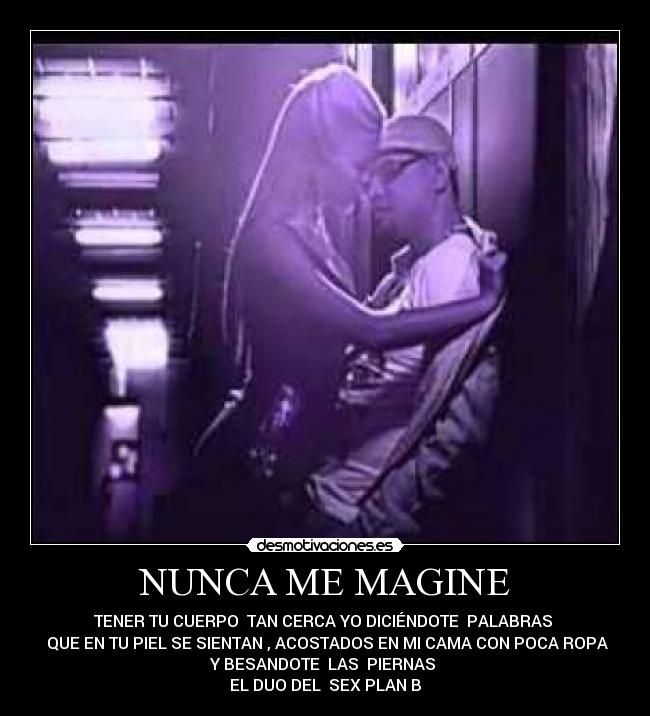 NUNCA ME MAGINE - TENER TU CUERPO TAN CERCA YO DICIÉNDOTE PALABRAS
QUE EN TU PIEL SE SIENTAN , ACOSTADOS EN MI CAMA CON POCA ROPA
Y BESANDOTE LAS PIERNAS
EL DUO DEL SEX PLAN B