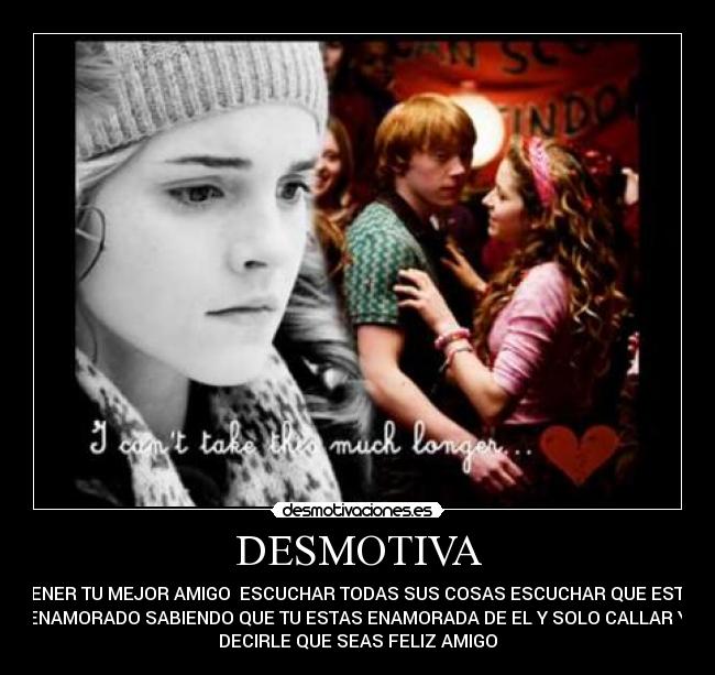 DESMOTIVA - TENER TU MEJOR AMIGO ESCUCHAR TODAS SUS COSAS ESCUCHAR QUE ESTA
ENAMORADO SABIENDO QUE TU ESTAS ENAMORADA DE EL Y SOLO CALLAR Y
DECIRLE QUE SEAS FELIZ AMIGO