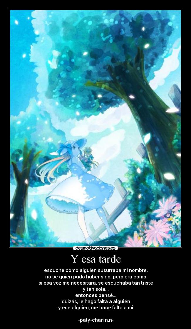 Y esa tarde - escuche como alguien susurraba mi nombre,
no se quien pudo haber sido, pero era como
si esa voz me necesitara, se escuchaba tan triste
y tan sola...
entonces pensé...
quizás, le hago falta a alguien
y ese alguien, me hace falta a mi
-paty-chan n.n-