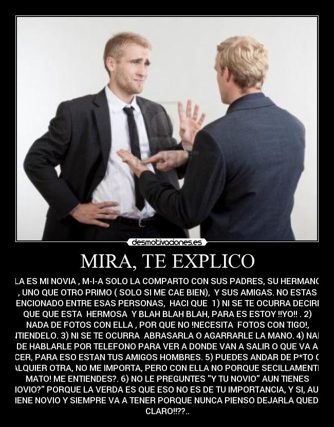 MIRA, TE EXPLICO - ELLA ES MI NOVIA , M-I-A SOLO LA COMPARTO CON SUS PADRES, SU HERMANO/A
, UNO QUE OTRO PRIMO ( SOLO SI ME CAE BIEN), Y SUS AMIGAS. NO ESTAS
MENCIONADO ENTRE ESAS PERSONAS, HACI QUE 1) NI SE TE OCURRA DECIRLE
QUE QUE ESTA HERMOSA Y BLAH BLAH BLAH, PARA ES ESTOY !!YO!! . 2)
NADA DE FOTOS CON ELLA , POR QUE NO !NECESITA FOTOS CON TIGO!,
ENTIENDELO. 3) NI SE TE OCURRA ABRASARLA O AGARRARLE LA MANO. 4) NADA
DE HABLARLE POR TELEFONO PARA VER A DONDE VAN A SALIR O QUE VA A
HACER, PARA ESO ESTAN TUS AMIGOS HOMBRES. 5) PUEDES ANDAR DE P*TO CON
CUALQUIER OTRA, NO ME IMPORTA, PERO CON ELLA NO PORQUE SECILLAMENTE TE
MATO! ME ENTIENDES?. 6) NO LE PREGUNTES Y TU NOVIO AUN TIENES
NOVIO? PORQUE LA VERDA ES QUE ESO NO ES DE TU IMPORTANCIA, Y SI, AUN
TIENE NOVIO Y SIEMPRE VA A TENER PORQUE NUNCA PIENSO DEJARLA QUEDO
CLARO!!??..