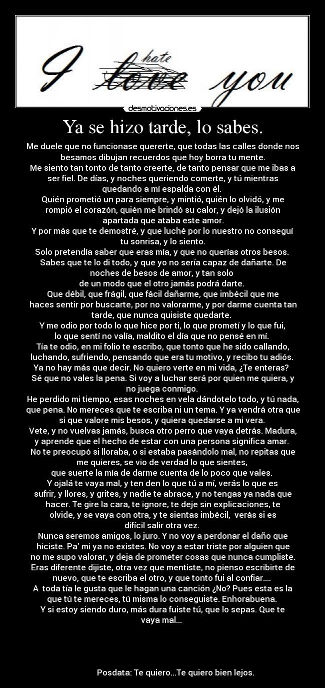 Ya se hizo tarde, lo sabes. - Me duele que no funcionase quererte, que todas las calles donde nos
besamos dibujan recuerdos que hoy borra tu mente.
Me siento tan tonto de tanto creerte, de tanto pensar que me ibas a
ser fiel. De días, y noches queriendo comerte, y tú mientras
quedando a mí espalda con él. 
Quién prometió un para siempre, y mintió, quién lo olvidó, y me
rompió el corazón, quién me brindó su calor, y dejó la ilusión
apartada que ataba este amor.
Y por más que te demostré, y que luché por lo nuestro no conseguí
tu sonrisa, y lo siento.
Solo pretendía saber que eras mía, y que no querías otros besos. 
Sabes que te lo di todo, y que yo no sería capaz de dañarte. De
noches de besos de amor, y tan solo 
de un modo que el otro jamás podrá darte. 
Que débil, que frágil, que fácil dañarme, que imbécil que me
haces sentir por buscarte, por no valorarme, y por darme cuenta tan
tarde, que nunca quisiste quedarte. 
Y me odio por todo lo que hice por ti, lo que prometí y lo que fui,
lo que sentí no valía, maldito el día que no pensé en mí. 
Tía te odio, en mi folio te escribo, que tonto que he sido callando,
luchando, sufriendo, pensando que era tu motivo, y recibo tu adiós. 
Ya no hay más que decir. No quiero verte en mi vida, ¿Te enteras? 
Sé que no vales la pena. Si voy a luchar será por quien me quiera, y
no juega conmigo. 
He perdido mi tiempo, esas noches en vela dándotelo todo, y tú nada,
que pena. No mereces que te escriba ni un tema. Y ya vendrá otra que
si que valore mis besos, y quiera quedarse a mi vera. 
Vete, y no vuelvas jamás, busca otro perro que vaya detrás. Madura,
y aprende que el hecho de estar con una persona significa amar. 
No te preocupó si lloraba, o si estaba pasándolo mal, no repitas que
me quieres, se vio de verdad lo que sientes, 
que suerte la mía de darme cuenta de lo poco que vales. 
Y ojalá te vaya mal, y ten den lo que tú a mí, verás lo que es
sufrir, y llores, y grites, y nadie te abrace, y no tengas ya nada que
hacer. Te gire la cara, te ignore, te deje sin explicaciones, te
olvide, y se vaya con otra, y te sientas imbécil,  verás si es
difícil salir otra vez. 
Nunca seremos amigos, lo juro. Y no voy a perdonar el daño que
hiciste. Pa mi ya no existes. No voy a estar triste por alguien que
no me supo valorar, y deja de prometer cosas que nunca cumpliste.
Eras diferente dijiste, otra vez que mentiste, no pienso escribirte de
nuevo, que te escriba el otro, y que tonto fui al confiar.... 
A  toda tía le gusta que le hagan una canción ¿No? Pues esta es la
que tú te mereces, tú misma lo conseguiste. Enhorabuena. 
Y si estoy siendo duro, más dura fuiste tú, que lo sepas. Que te
vaya mal... 


                                                                      
                                                                      
             Posdata: Te quiero...Te quiero bien lejos.