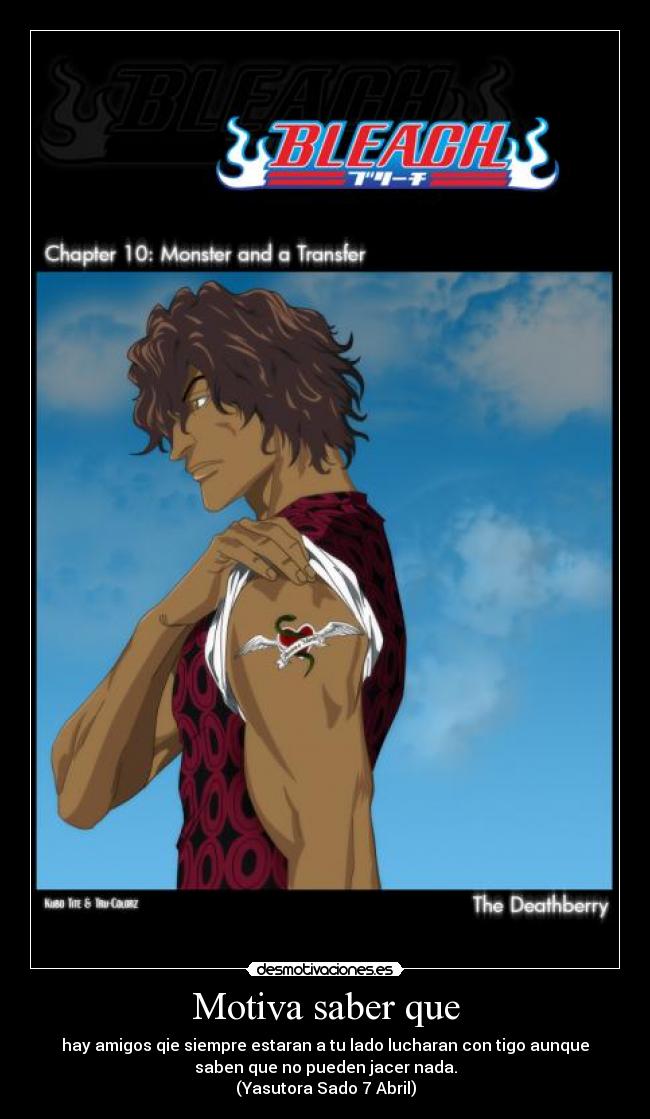 Motiva saber que - hay amigos qie siempre estaran a tu lado lucharan con tigo aunque
saben que no pueden jacer nada.
(Yasutora Sado 7 Abril)