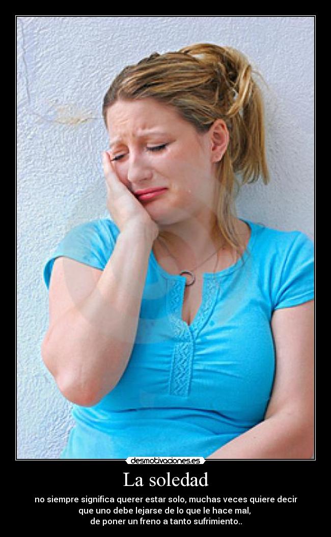La soledad - no siempre significa querer estar solo, muchas veces quiere decir
que uno debe lejarse de lo que le hace mal,
de poner un freno a tanto sufrimiento..