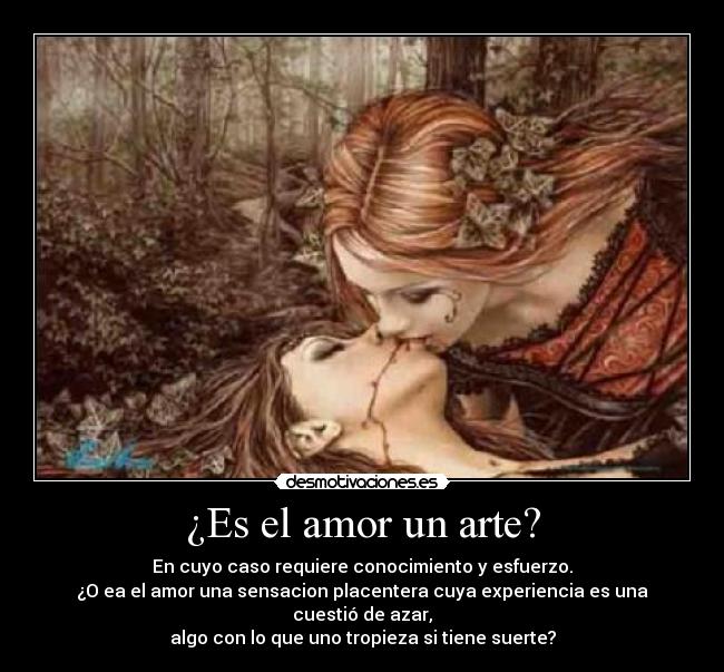¿Es el amor un arte? - En cuyo caso requiere conocimiento y esfuerzo.
¿O ea el amor una sensacion placentera cuya experiencia es una cuestió de azar,
algo con lo que uno tropieza si tiene suerte?