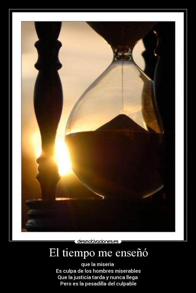 El tiempo me enseñó - que la miseria 
Es culpa de los hombres miserables
Que la justicia tarda y nunca llega 
Pero es la pesadilla del culpable