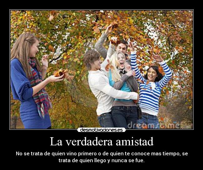 La verdadera amistad - No se trata de quien vino primero o de quien te conoce mas tiempo, se
trata de quien llego y nunca se fue.