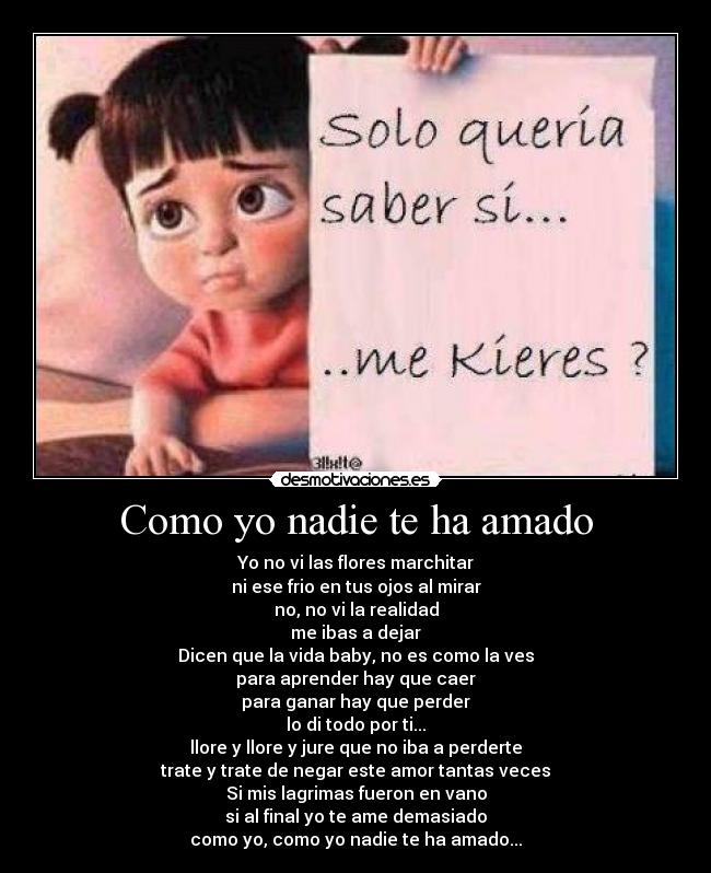 Como yo nadie te ha amado - Yo no vi las flores marchitar
ni ese frio en tus ojos al mirar
no, no vi la realidad
me ibas a dejar
Dicen que la vida baby, no es como la ves
para aprender hay que caer
para ganar hay que perder
lo di todo por ti...
llore y llore y jure que no iba a perderte
trate y trate de negar este amor tantas veces
Si mis lagrimas fueron en vano
si al final yo te ame demasiado
como yo, como yo nadie te ha amado...