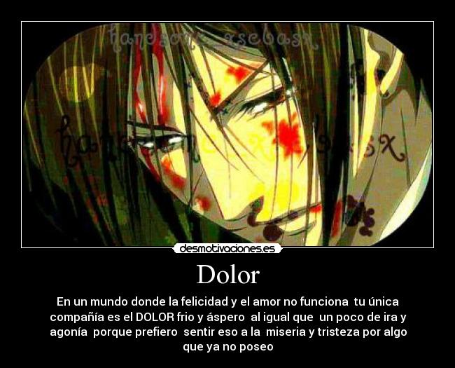 Dolor - En un mundo donde la felicidad y el amor no funciona  tu única
compañía es el DOLOR frio y áspero  al igual que  un poco de ira y
agonía  porque prefiero  sentir eso a la  miseria y tristeza por algo
que ya no poseo