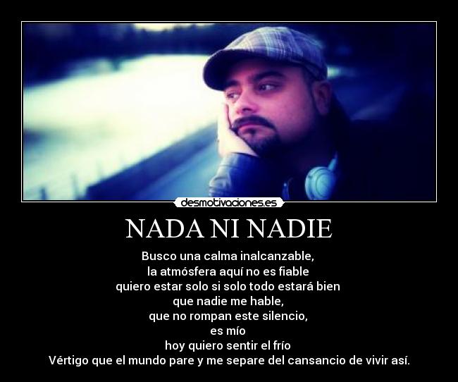 NADA NI NADIE - Busco una calma inalcanzable, 
la atmósfera aquí no es fiable 
quiero estar solo si solo todo estará bien 
que nadie me hable, 
que no rompan este silencio, 
es mío 
hoy quiero sentir el frío 
Vértigo que el mundo pare y me separe del cansancio de vivir así.