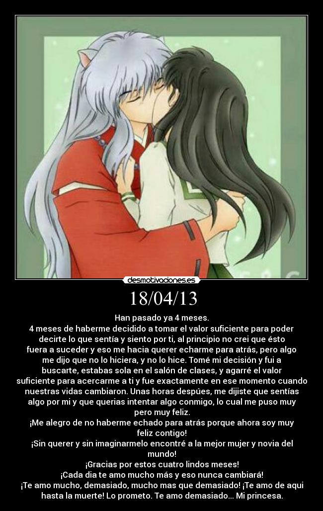 18/04/13 - Han pasado ya 4 meses.
4 meses de haberme decidido a tomar el valor suficiente para poder
decirte lo que sentía y siento por ti, al principio no crei que ésto
fuera a suceder y eso me hacia querer echarme para atrás, pero algo
me dijo que no lo hiciera, y no lo hice. Tomé mi decisión y fui a
buscarte, estabas sola en el salón de clases, y agarré el valor
suficiente para acercarme a ti y fue exactamente en ese momento cuando
nuestras vidas cambiaron. Unas horas despúes, me dijiste que sentías
algo por mi y que querias intentar algo conmigo, lo cual me puso muy
pero muy feliz.
¡Me alegro de no haberme echado para atrás porque ahora soy muy
feliz contigo!
¡Sin querer y sin imaginarmelo encontré a la mejor mujer y novia del
mundo!
¡Gracias por estos cuatro lindos meses!
¡Cada dia te amo mucho más y eso nunca cambiará!
¡Te amo mucho, demasiado, mucho mas que demasiado! ¡Te amo de aqui
hasta la muerte! Lo prometo. Te amo demasiado... Mi princesa.