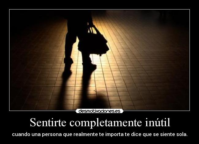 Sentirte completamente inútil - cuando una persona que realmente te importa te dice que se siente sola.