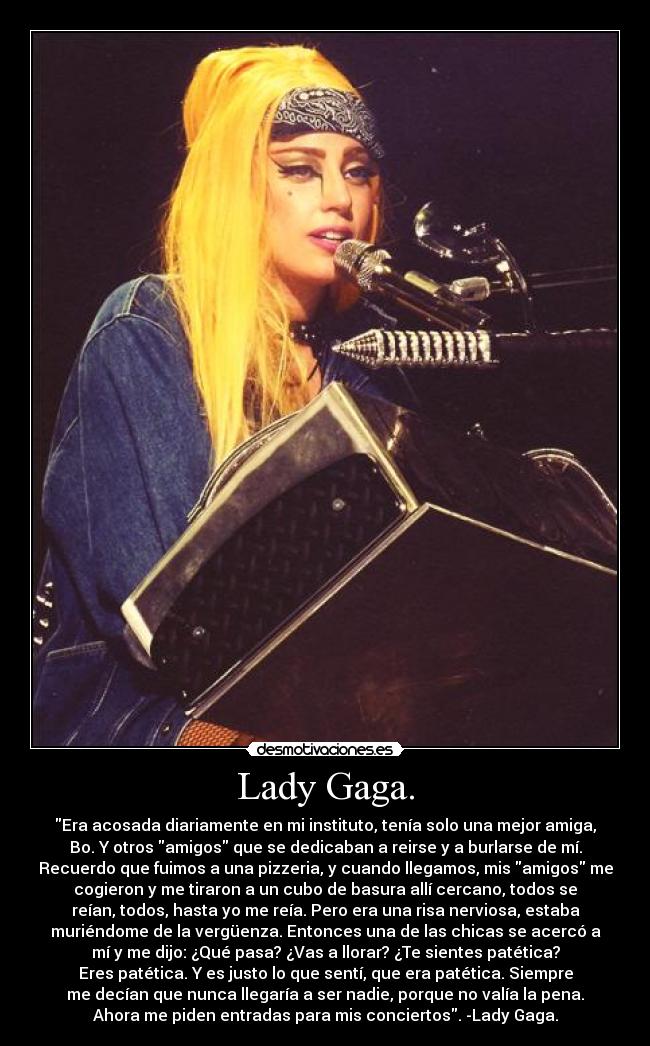 Lady Gaga. - Era acosada diariamente en mi instituto, tenía solo una mejor amiga,
Bo. Y otros amigos que se dedicaban a reirse y a burlarse de mí.
Recuerdo que fuimos a una pizzeria, y cuando llegamos, mis amigos me
cogieron y me tiraron a un cubo de basura allí cercano, todos se
reían, todos, hasta yo me reía. Pero era una risa nerviosa, estaba
muriéndome de la vergüenza. Entonces una de las chicas se acercó a
mí y me dijo: ¿Qué pasa? ¿Vas a llorar? ¿Te sientes patética?
Eres patética. Y es justo lo que sentí, que era patética. Siempre
me decían que nunca llegaría a ser nadie, porque no valía la pena.
Ahora me piden entradas para mis conciertos. -Lady Gaga.