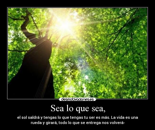 Sea lo que sea, - el sol saldrá y tengas lo que tengas tu ser es más. La vida es una
rueda y girará, todo lo que se entrega nos volverá-