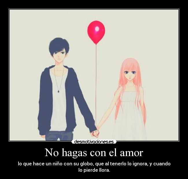 No hagas con el amor - lo que hace un niño con su globo, que al tenerlo lo ignora, y cuando lo pierde llora.