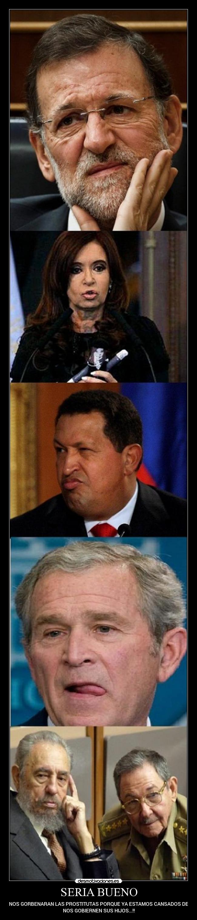 SERIA BUENO - QUE NOS GORBENARAN LAS PROSTITUTAS PORQUE YA ESTAMOS CANSADOS DE QUE
NOS GOBIERNEN SUS HIJOS...!!