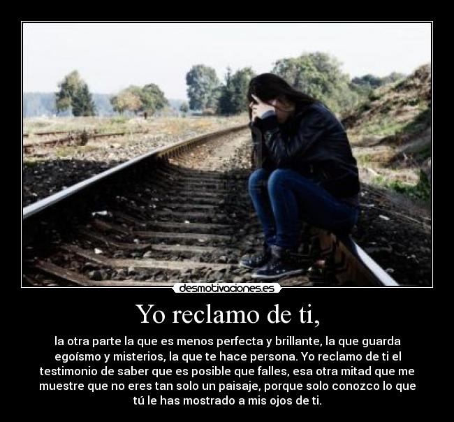 Yo reclamo de ti, - la otra parte la que es menos perfecta y brillante, la que guarda
egoísmo y misterios, la que te hace persona. Yo reclamo de ti el
testimonio de saber que es posible que falles, esa otra mitad que me
muestre que no eres tan solo un paisaje, porque solo conozco lo que
tú le has mostrado a mis ojos de ti.