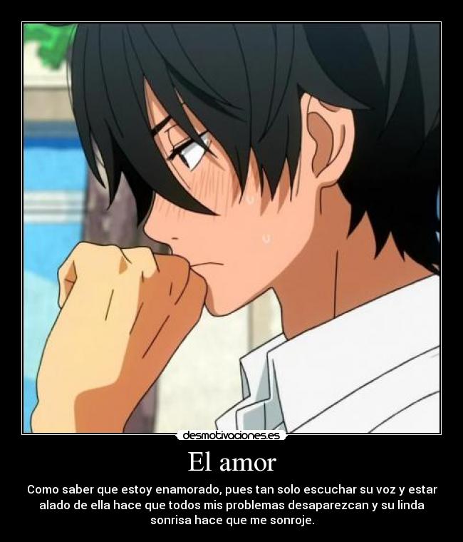 El amor - Como saber que estoy enamorado, pues tan solo escuchar su voz y estar
alado de ella hace que todos mis problemas desaparezcan y su linda
sonrisa hace que me sonroje.