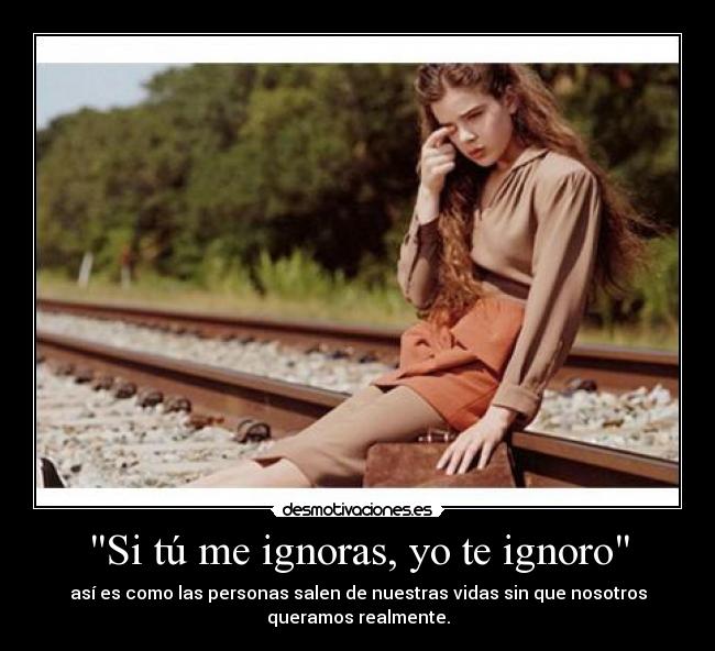 Si tú me ignoras, yo te ignoro - así es como las personas salen de nuestras vidas sin que nosotros
queramos realmente.