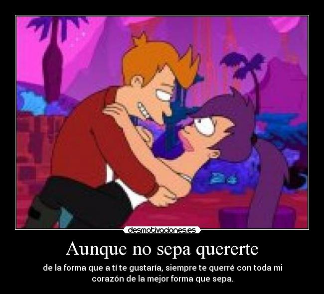 Aunque no sepa quererte - de la forma que a tí te gustaría, siempre te querré con toda mi
corazón de la mejor forma que sepa.