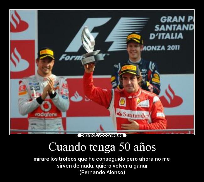 Cuando tenga 50 años - mirare los trofeos que he conseguido pero ahora no me 
sirven de nada, quiero volver a ganar
(Fernando Alonso)