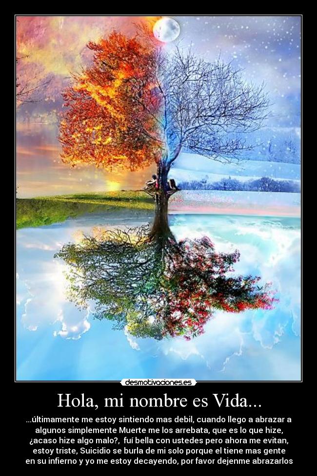 Hola, mi nombre es Vida... - ...últimamente me estoy sintiendo mas debil, cuando llego a abrazar a
algunos simplemente Muerte me los arrebata, que es lo que hize,
¿acaso hize algo malo?, fuí bella con ustedes pero ahora me evitan,
estoy triste, Suicidio se burla de mi solo porque el tiene mas gente
en su infierno y yo me estoy decayendo, por favor dejenme abrazarlos