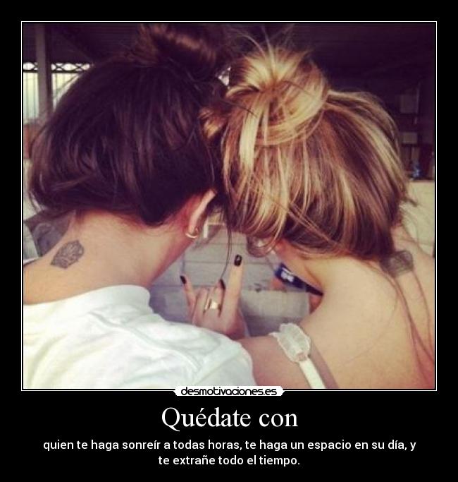 Quédate con - quien te haga sonreír a todas horas, te haga un espacio en su día, y
te extrañe todo el tiempo.