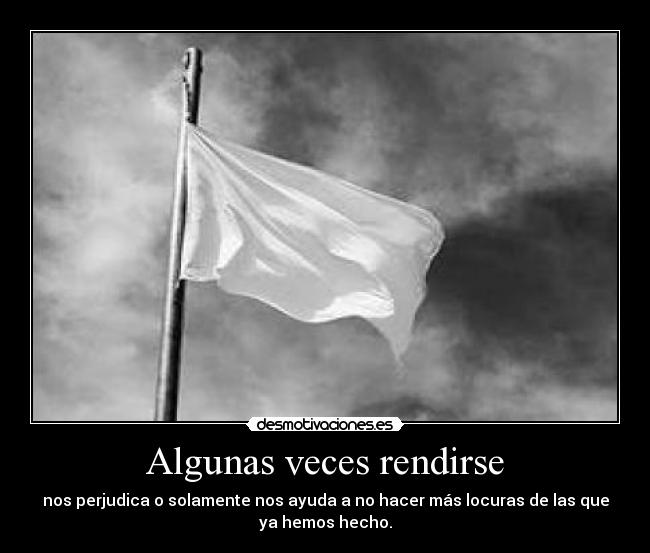 Algunas veces rendirse - nos perjudica o solamente nos ayuda a no hacer más locuras de las que
ya hemos hecho.