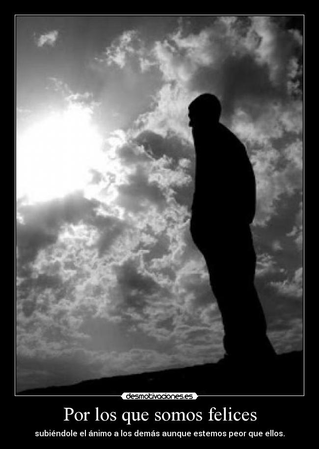 Por los que somos felices - subiéndole el ánimo a los demás aunque estemos peor que ellos.