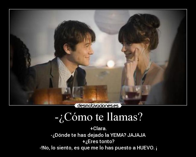 -¿Cómo te llamas? - +Clara.
-¿Dónde te has dejado la YEMA? JAJAJA
+¿Eres tonto?
-!No, lo siento, es que me lo has puesto a HUEVO. ¡