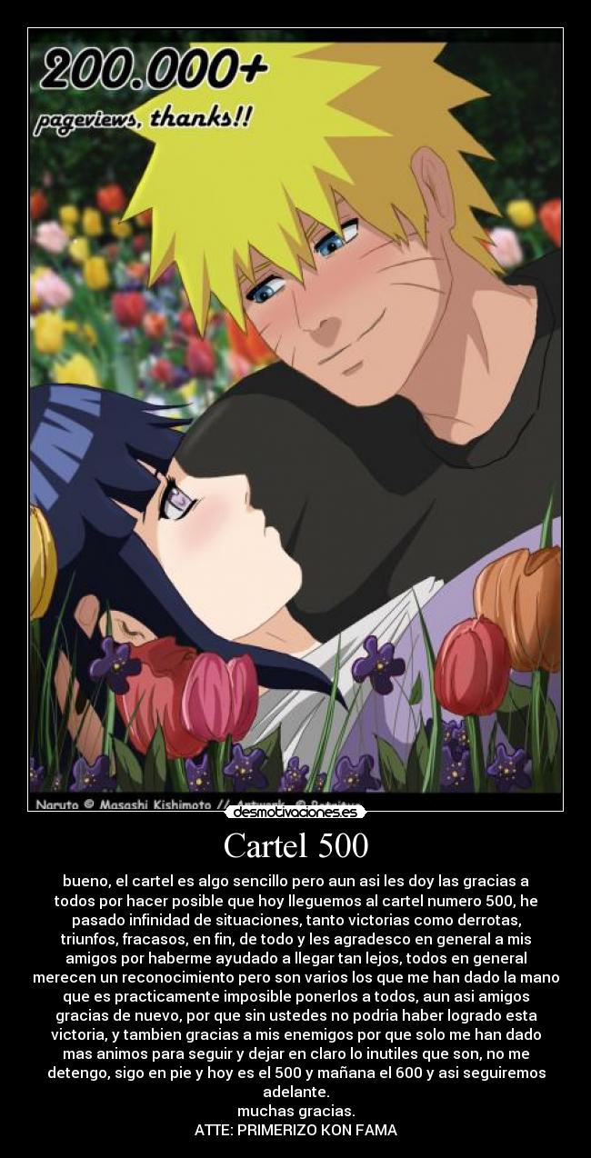 Cartel 500 - bueno, el cartel es algo sencillo pero aun asi les doy las gracias a
todos por hacer posible que hoy lleguemos al cartel numero 500, he
pasado infinidad de situaciones, tanto victorias como derrotas,
triunfos, fracasos, en fin, de todo y les agradesco en general a mis
amigos por haberme ayudado a llegar tan lejos, todos en general
merecen un reconocimiento pero son varios los que me han dado la mano
que es practicamente imposible ponerlos a todos, aun asi amigos
gracias de nuevo, por que sin ustedes no podria haber logrado esta
victoria, y tambien gracias a mis enemigos por que solo me han dado
mas animos para seguir y dejar en claro lo inutiles que son, no me
detengo, sigo en pie y hoy es el 500 y mañana el 600 y asi seguiremos
adelante.
muchas gracias.
ATTE: PRIMERIZO KON FAMA