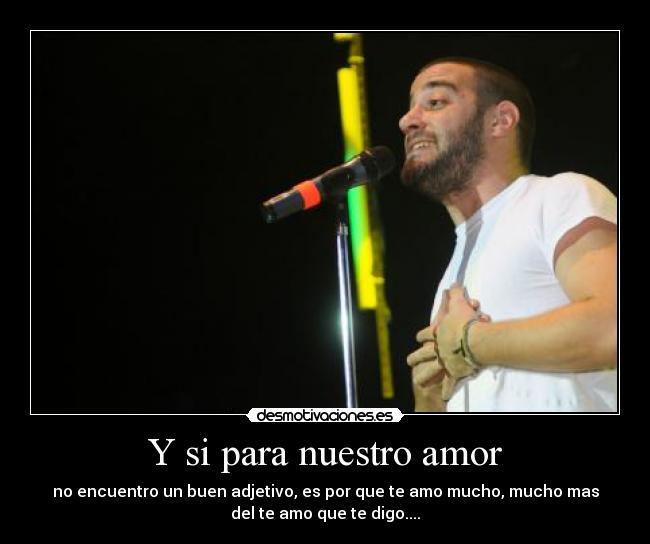 Y si para nuestro amor - no encuentro un buen adjetivo, es por que te amo mucho, mucho mas
del te amo que te digo....