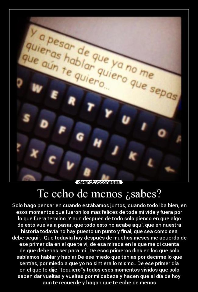 Te echo de menos ¿sabes? - Solo hago pensar en cuando estábamos juntos, cuando todo iba bien, en
esos momentos que fueron los mas felices de toda mi vida y fuera por
lo que fuera termino..Y aun después de todo solo pienso en que algo
de esto vuelva a pasar, que todo esto no acabe aquí, que en nuestra
historia todavía no hay puesto un punto y final, que sea como sea
debe seguir.. Que todavía hoy después de muchos meses me acuerdo de
ese primer día en el que te vi, de esa mirada en la que me di cuenta
de que deberías ser para mi.. De esos primeros días en los que solo
sabíamos hablar y hablar,De ese miedo que tenias por decirme lo que
sentías, por miedo a que yo no sintiera lo mismo.. De ese primer día
en el que te dije tequieroy todos esos momentos vividos que solo
saben dar vueltas y vueltas por mi cabeza y hacen que al día de hoy
aun te recuerde y hagan que te eche de menos