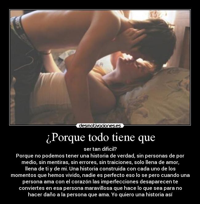 ¿Porque todo tiene que - ser tan dificil?
Porque no podemos tener una historia de verdad, sin personas de por
medio, sin mentiras, sin errores, sin traiciones, solo llena de amor,
llena de ti y de mi. Una historia construida con cada uno de los
momentos que hemos vivido, nadie es perfecto eso lo se pero cuando una
persona ama con el corazón las imperfecciones desaparecen te
conviertes en esa persona maravillosa que hace lo que sea para no
hacer daño a la persona que ama. Yo quiero una historia así