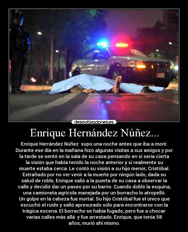 Enrique Hernández Núñez... - Enrique Herrández Núñez  supo una noche antes que iba a morir.
Durante ese día en la mañana hizo algunas visitas a sus amigos y por
la tarde se sentó en la sala de su casa pensando en si sería cierta
la visión que había tenido la noche anterior y si realmente su
muerte estaba cerca. Le contó su visión a su hijo menor, Cristóbal.
Extrañado por no ver venir a la muerte por ningún lado, dada su
salud de roble, Enrique salió a la puerta de su casa a observar la
calle y decidió dar un paseo por su barrio. Cuando dobló la esquina,
una camioneta agrícola manejada por un borracho lo atropelló.
Un golpe en la cabeza fue mortal. Su hijo Cristóbal fue el único que
escuchó el ruido y salió apresurado sólo para encontrarse con la
trágica escena. El borracho se había fugado, pero fue a chocar
varias calles más allá  y fue arrestado. Enrique, que tenía 58
años, murió ahí mismo.