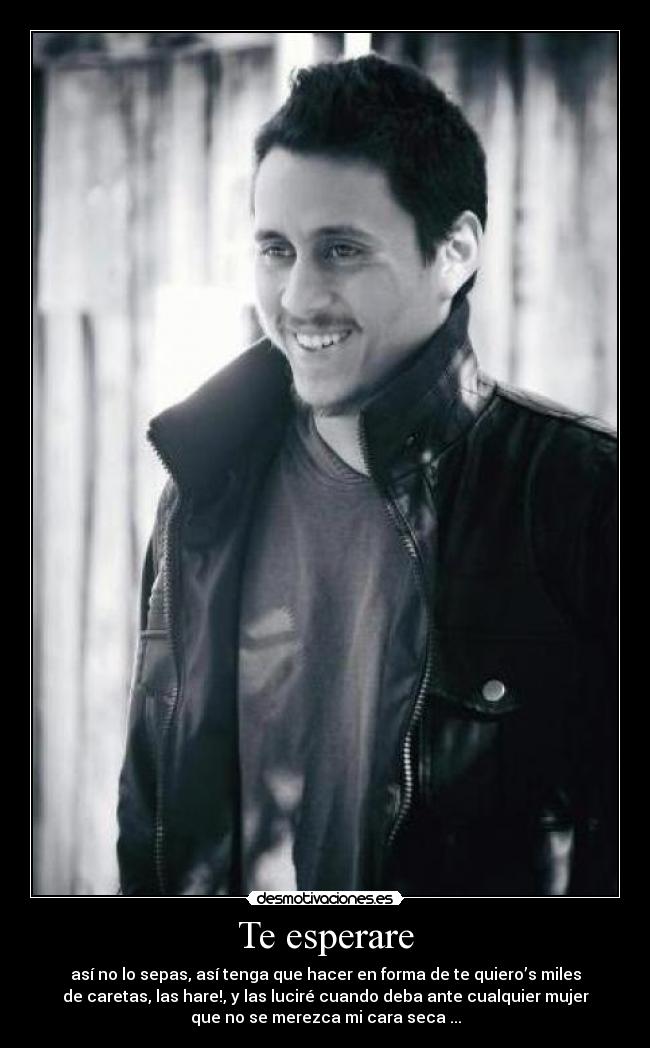 Te esperare - así no lo sepas, así tenga que hacer en forma de te quiero’s miles
de caretas, las hare!, y las luciré cuando deba ante cualquier mujer
que no se merezca mi cara seca ...