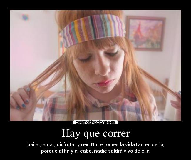 Hay que correr - bailar, amar, disfrutar y reír. No te tomes la vida tan en serio,
porque al fin y al cabo, nadie saldrá vivo de ella.