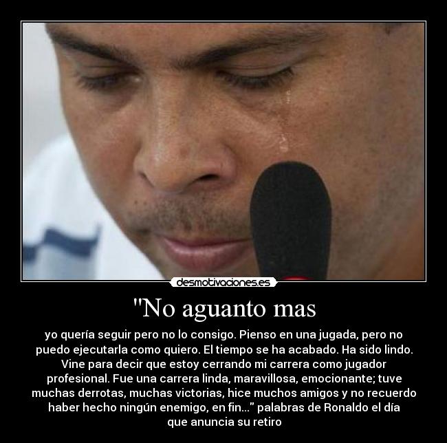 No aguanto mas - yo quería seguir pero no lo consigo. Pienso en una jugada, pero no
puedo ejecutarla como quiero. El tiempo se ha acabado. Ha sido lindo.
Vine para decir que estoy cerrando mi carrera como jugador
profesional. Fue una carrera linda, maravillosa, emocionante; tuve
muchas derrotas, muchas victorias, hice muchos amigos y no recuerdo
haber hecho ningún enemigo, en fin... palabras de Ronaldo el día
que anuncia su retiro