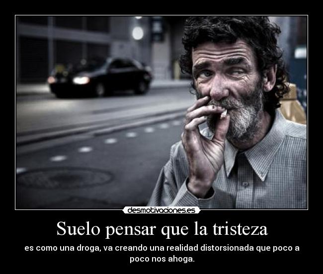 Suelo pensar que la tristeza - es como una droga, va creando una realidad distorsionada que poco a
poco nos ahoga.