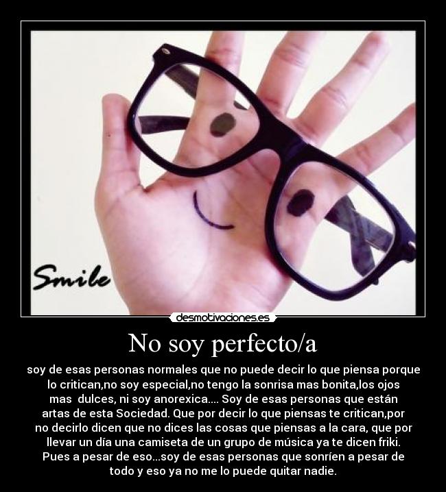 No soy perfecto/a - soy de esas personas normales que no puede decir lo que piensa porque
lo critican,no soy especial,no tengo la sonrisa mas bonita,los ojos
mas dulces, ni soy anorexica.... Soy de esas personas que están
artas de esta Sociedad. Que por decir lo que piensas te critican,por
no decirlo dicen que no dices las cosas que piensas a la cara, que por
llevar un día una camiseta de un grupo de música ya te dicen friki.
Pues a pesar de eso...soy de esas personas que sonríen a pesar de
todo y eso ya no me lo puede quitar nadie.