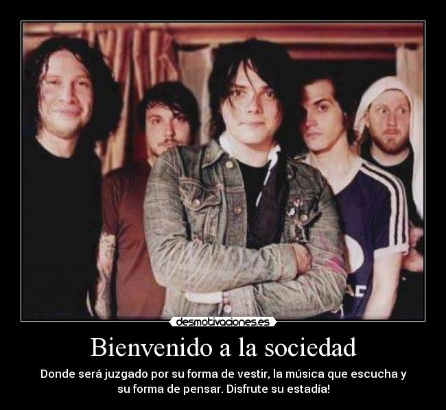 Bienvenido a la sociedad - Donde será juzgado por su forma de vestir, la música que escucha y
su forma de pensar. Disfrute su estadía!