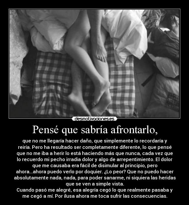 Pensé que sabría afrontarlo, - que no me llegaría hacer daño, que simplemente lo recordaría y
reiría. Pero ha resultado ser completamente diferente, lo que pensé
que no me iba a herir lo está haciendo más que nunca, cada vez que
lo recuerdo mi pecho irradia dolor y algo de arrepentimiento. El dolor
que me causaba era fácil de disimular al principio, pero
ahora...ahora puedo verlo por doquier. ¿Lo peor? Que no puedo hacer
absolutamente nada, nada, para poder sanarme, ni siquiera las heridas
que se ven a simple vista.
Cuando pasó me alegré, esa alegría cegó lo que realmente pasaba y
me cegó a mí. Por ilusa ahora me toca sufrir las consecuencias.