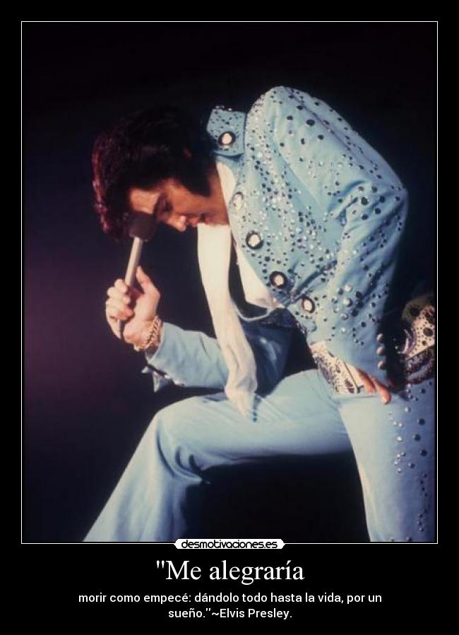 Me alegraría - morir como empecé: dándolo todo hasta la vida, por un sueño.~Elvis Presley.