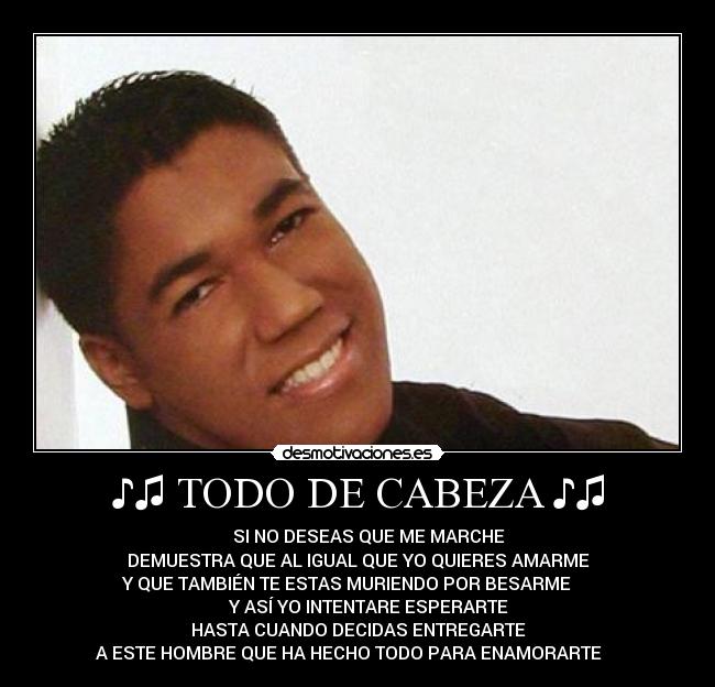 ♪♫ TODO DE CABEZA ♪♫ - ♪♫♪♫ SI NO DESEAS QUE ME MARCHE
DEMUESTRA QUE AL IGUAL QUE YO QUIERES AMARME
Y QUE TAMBIÉN TE ESTAS MURIENDO POR BESARME ♪♫♪♫
♪♫♪♫ Y ASÍ YO INTENTARE ESPERARTE
HASTA CUANDO DECIDAS ENTREGARTE
A ESTE HOMBRE QUE HA HECHO TODO PARA ENAMORARTE ♪♫♪♫