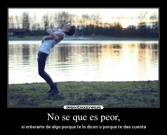 No se que es peor, - si enterarte de algo porque te lo dicen o porque te das cuenta