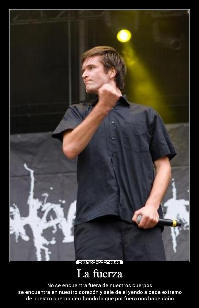 La fuerza - No se encuentra fuera de nuestros cuerpos
se encuentra en nuestro corazón y sale de el yendo a cada extremo
de nuestro cuerpo derribando lo que por fuera nos hace daño