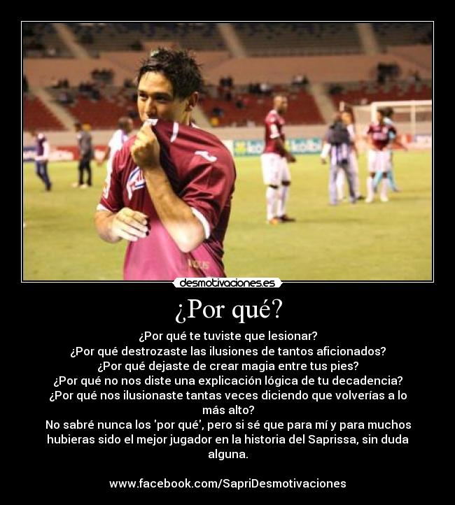 ¿Por qué? - ¿Por qué te tuviste que lesionar?
¿Por qué destrozaste las ilusiones de tantos aficionados?
¿Por qué dejaste de crear magia entre tus pies?
¿Por qué no nos diste una explicación lógica de tu decadencia?
¿Por qué nos ilusionaste tantas veces diciendo que volverías a lo
más alto?
No sabré nunca los por qué, pero si sé que para mí y para muchos
hubieras sido el mejor jugador en la historia del Saprissa, sin duda
alguna.
www.facebook.com/SapriDesmotivaciones