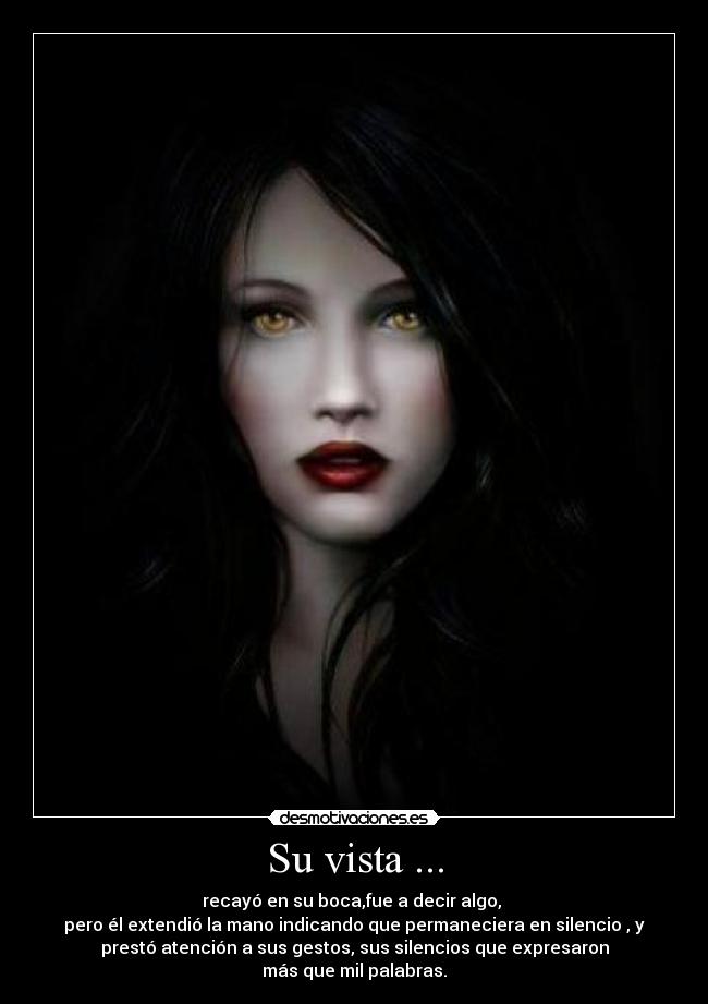 Su vista ... - recayó en su boca,fue a decir algo,
pero él extendió la mano indicando que permaneciera en silencio , y
prestó atención a sus gestos, sus silencios que expresaron
más que mil palabras.