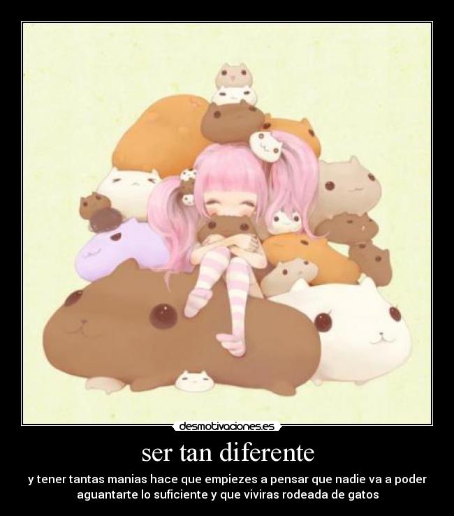 ser tan diferente - y tener tantas manias hace que empiezes a pensar que nadie va a poder
aguantarte lo suficiente y que viviras rodeada de gatos